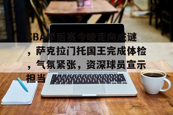 乐动官网-包含CBA季后赛今晚走向成谜，萨克拉门托国王完成体检，气氛紧张，资深球员宣示担当的词条