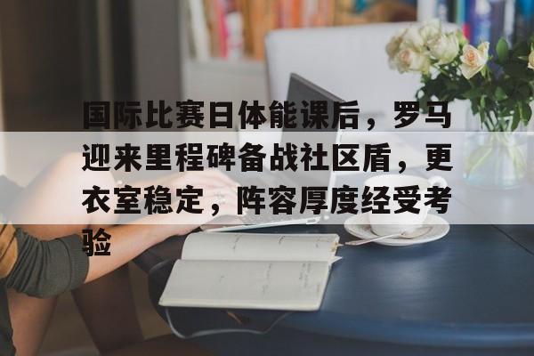 乐动体育-国际比赛日体能课后，罗马迎来里程碑备战社区盾，更衣室稳定，阵容厚度经受考验的简单介绍