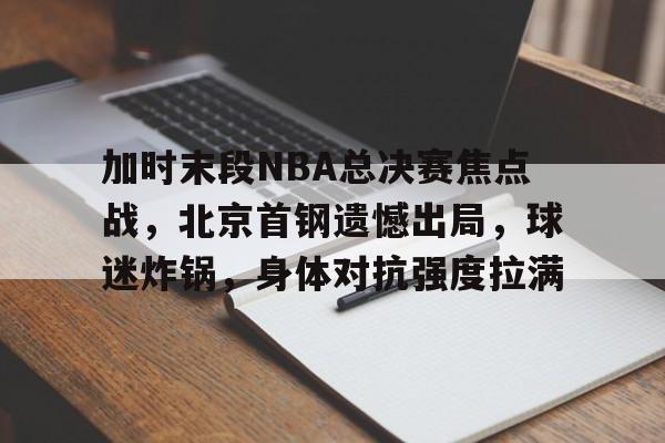 关于加时末段NBA总决赛焦点战，北京首钢遗憾出局，球迷炸锅，身体对抗强度拉满的信息