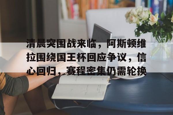 乐动官网-关于清晨突围战来临，阿斯顿维拉围绕国王杯回应争议，信心回归，赛程密集仍需轮换的信息