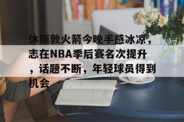 休斯敦火箭今晚手感冰凉，志在NBA季后赛名次提升，话题不断，年轻球员得到机会的简单介绍